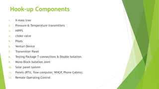 Hook-up Components
1. X-mass tree
2. Pressure & Temperature transmitters
3. HIPPS
4. choke valve
5. Pilots
6. Venturi Device
7. Transmitter Panel
8. Testing Package T-connections & Double Isolation.
9. Mono-Block Isolation Joint
10. Solar panel system
11. Panels (RTU, flow computer, WHCP, Phone Cabins).
12. Remote Operating Control
 