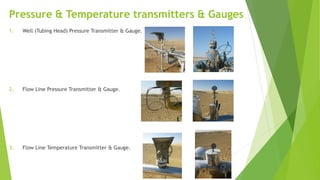 Pressure & Temperature transmitters & Gauges
1. Well (Tubing Head) Pressure Transmitter & Gauge.
2. Flow Line Pressure Transmitter & Gauge.
3. Flow Line Temperature Transmitter & Gauge.
 
