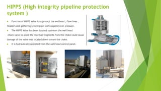 HIPPS (High integrity pipeline protection
system )
 Function of HIPPS Valve is to protect the wellhead , Flow lines ,
Headers and gathering system pipe works against over pressure.
 The HIPPS Valve has been located upstream the well head
chock valve to avoid the risk that fragments from the choke could cause
damage of the valve was located down stream the choke.
 It is hydraulically operated from the well head control panel.
 