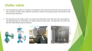 choke valve
 Can be adjusted locally or remotely via hydraulic drive from the well head control panel and
has a facility via fiber optic cable for automatic control of the gas process inlet pressure and
train process shutdown.
 The function of the choke valve is to control the fluid flow from the each well according to
the selected type of controlling, for choke control of each well , the operator can select via
the DCS (Distributed Control System).
 