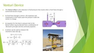 Venturi Device
 The Venturi effect is the reduction in fluid pressure that results when a fluid flows through a
constricted section of pipe.
 As fluid flows through a venturi, the expansion and
compression of the fluids cause the pressure inside the
venturi to change.
 An equation for the drop in pressure due to the
Venturi effect may be derived from a combination of
Bernoulli's principle and the continuity equation.
 A venturi can be used to measure the
volumetric flow rate (Q) :
 