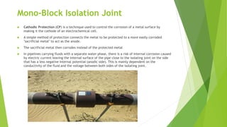 Mono-Block Isolation Joint
 Cathodic Protection (CP) is a technique used to control the corrosion of a metal surface by
making it the cathode of an electrochemical cell.
 A simple method of protection connects the metal to be protected to a more easily corroded
"sacrificial metal" to act as the anode.
 The sacrificial metal then corrodes instead of the protected metal
 In pipelines carrying fluids with a separate water phase, there is a risk of internal corrosion caused
by electric current leaving the internal surface of the pipe close to the isolating joint on the side
that has a less negative internal potential (anodic side). This is mainly dependent on the
conductivity of the fluid and the voltage between both sides of the isolating joint.
 
