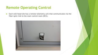 Remote Operating Control
 Each well head site has a remote telemetry unit that communicates via the
fiber optic link to the main control room (DCS).
 