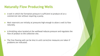 Naturally Flow Producing Wells
 A well in which the formation pressure is sufficient to produce oil at a
commercial rate without requiring a pump.
 Most reservoirs are initially at pressures high enough to allow a well to flow
naturally.
 A throttling valve located at the wellhead reduces pressure and regulates the
flow of product to the collection site.
 The free flowing well can be shut-in until corrective measures are taken if
problems are indicated.
 