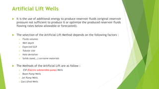 Artificial Lift Wells
 It is the use of additional energy to produce reservoir fluids (original reservoir
pressure not sufficient to produce it or optimize the produced reservoir fluids
flowing rates below allowable or forecasted).
 The selection of the Artificial Lift Method depends on the following factors :
 Fluids volumes
 Well depth
 Expected GLR
 Tubular size
 Hole deviation
 Solids (sand,…) corrosive materials
 The Methods of the Artificial Lift are as follow :
 ESP (Electric submersible pump) Wells
 Beam Pump Wells
 Jet Pump Wells
 Gas Lifted Wells
 