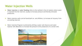 Water Injection Wells
 Water injection or water flooding refers to the method in the oil industry where water
is injected into the reservoir, usually to increase pressure and thereby stimulate
production.
 Water injection wells can be found both on- and offshore, to increase oil recovery from
an existing reservoir.
 Water injection Program is achieved by drilling a water well (Source) and water
Injector well (Receiver) to increase the pressure & the production of a certain well.
 