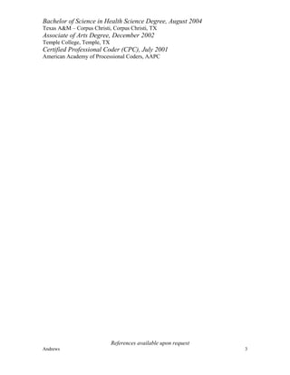 Bachelor of Science in Health Science Degree, August 2004
Texas A&M – Corpus Christi, Corpus Christi, TX
Associate of Arts Degree, December 2002
Temple College, Temple, TX
Certified Professional Coder (CPC), July 2001
American Academy of Processional Coders, AAPC
References available upon request
Andrews 3
 