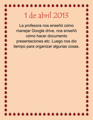1 de abril 2013
La profesora nos enseñó cómo
manejar Google drive, nos enseñó
cómo hacer documento
presentaciones etc. Luego nos dio
tiempo para organizar algunas cosas.
 