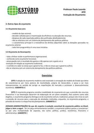 Professor Paulo Lacerda 
AFO 
Evolução do Orçamento 
2 É PROIBIDO REPRODUZIR OU COMERCIALIZAR www.estudioaulas.com.br 
3. Outros tipos de orçamento 
3.1 Orçamento base-zero 
- modelo do tipo racional; 
- decisões voltadas para a maximização da eficiência na alocação dos recursos; 
- despesas de cada repartição pública são justificadas detalhadamente; 
- não se relaciona com um sistema de planejamento das políticas públicas. 
- a característica principal é a inexistência de direitos adquiridos sobre as dotações aprovadas no orçamento anterior 
- cada item programático é uma nova iniciativa. 
3.2 Orçamento de Desempenho 
- toda a ênfase reside na performance organizacional; 
- conhecido como orçamento funcional; 
- preocupação com o resultado dos gastos e não apenas com o gasto em si 
-evolução em relação ao orçamento tradicional; 
- o sentido era saber as coisas que o governo faz, e não às coisas que o governo aufere; 
-não se relaciona com um sistema de planejamento das políticas públicas. 
Exercícios 
(STF) A adoção do orçamento moderno está associada à concepção do modelo de Estado que deixa de caracterizar-se por mera postura de neutralidade, própria do laissez-faire, e passa a ser mais intervencionista, no sentido de corrigir as imperfeições do mercado e promover o desenvolvimento econômico. GABARITO: C 
(STF) O orçamento-programa constitui modalidade de orçamento em que a previsão dos recursos financeiros e sua destinação decorrem da elaboração de um plano completo. Para autores como João Angélico, o orçamento-programa distingue-se do orçamento comum, tradicional, porque este inicia-se com a previsão de recursos para a execução de atividades instituídas, enquanto, no orçamento-programa, a previsão da receita é a etapa final do planejamento. GABARITO: C 
(SENADO-ADMINISTRAÇÃO) No que diz respeito à evolução conceitual do orçamento público no Brasil, julgue o item a seguir. De um peça eminentemente contábil, o orçamento público passou a caracterizar- se por uma multiplicidade de aspectos, tais como: político, jurídico, econômico, financeiro e administrativo. GABARITO C 
 