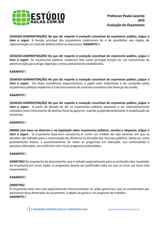Professor Paulo Lacerda 
AFO 
Evolução do Orçamento 
3 É PROIBIDO REPRODUZIR OU COMERCIALIZAR www.estudioaulas.com.br 
(SENADO-ADMINISTRAÇÃO) No que diz respeito à evolução conceitual do orçamento público, julgue o item a seguir. A função principal dos orçamentos tradicionais foi a de possibilitar aos órgãos de representação um controle político sobre os executivos. GABARITO C 
(SENADO-ADMINISTRAÇÃO) No que diz respeito à evolução conceitual do orçamento público, julgue o item a seguir. Os orçamentos públicos modernos têm como principal função ser um instrumento da administração para atingir objetivos e metas previamente estabelecidos. 
GABARITO C 
(SENADO-ADMINISTRAÇÃO) No que diz respeito à evolução conceitual do orçamento público, julgue o item a seguir. Em fases econômicas expansionistas, o papel mais importante a ser cumprido pelos orçamentos públicos modernos é o de instrumento de controle econômico das finanças do estado. 
GABARITO E 
(SENADO-ADMINISTRAÇÃO) No que diz respeito à evolução conceitual do orçamento público, julgue o item a seguir. A partir da década de 30, os orçamentos públicos passaram a ser sistematicamente utilizados como instrumento de política fiscal do governo, visando preponderantemente à estabilização da economia. 
GABARITO E 
(MMA) Com base na doutrina e na legislação sobre orçamentos públicos, receitas e despesas, julgue o item a seguir. O orçamento base-zero caracteriza-se como um modelo do tipo racional, em que as decisões são voltadas para a maximização da eficiência na alocação dos recursos públicos. Adota-se, como procedimento básico, o questionamento de todos os programas em execução, sua continuidade e possíveis alterações, em confronto com novos programas pretendidos. 
GABARITO C 
(INMETRO) No orçamento de desempenho, que é voltado especialmente para as avaliações dos resultados do orçamento em curso, todos os programas devem ser justificados cada vez que se inicia um novo ciclo orçamentário. 
GABARITO E 
(INMETRO) 
O orçamento base zero visa especialmente instrumentalizar as ações gerenciais, que se caracterizam por apresentar duas dimensões do orçamento: o objeto de gasto e um programa de trabalho. 
GABARITO E 
 