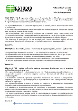 Professor Paulo Lacerda 
AFO 
Evolução do Orçamento 
4 É PROIBIDO REPRODUZIR OU COMERCIALIZAR www.estudioaulas.com.br 
(IPS/ES-CONTADOR) O orçamento público, a par da evolução do tradicional para o moderno, é caracterizado por diversos aspectos que têm pesos diferentes ao longo do tempo. Com relação aos tipos de orçamento e às suas características, assinale a opção correta. 
A O orçamento tradicional, ao colocar em segundo plano os aspectos jurídicos, desconsiderava o critério da neutralidade. 
B O orçamento moderno nasceu sob a égide do primado dos aspectos econômicos, deixando em segundo plano as questões atinentes à programação. 
C Foi particularmente a partir da revolução keynesiana que o orçamento passou a ser concebido como instrumento de política fiscal, com vistas à estabilização, à expansão ou à retração da atividade econômica. 
D No orçamento-programa, a alocação dos recursos está dissociada da consecução dos objetivos. 
E No orçamento de desempenho, em sua concepção mais recente, os produtos obtidos pela ação governamental são muito mais relevantes que os resultados econômicos e sociais alcançados. 
GABARITO: c 
(SAD/PE) Acerca dos métodos, técnicas e instrumentos do orçamento público, assinale a opção correta. 
A) O orçamento por desempenho caracteriza-se pela forte vinculação ao sistema de planejamento. 
B) O orçamento clássico ou tradicional tem ênfase naquilo que a instituição realiza, não no que ela gasta. 
C) O orçamento tradicional é, atualmente, a técnica orçamentária adotada pela União. 
D) O orçamento-programa tem como principais critérios classificatórios o funcional e o programático. 
E) O processo orçamentário deve ser dissociado dos processos de planejamento e programação. 
GABARITO: D 
(CGU-AUD E FISC) Indique a afirmativa incorreta com relação às diferenças entre o orçamento tradicional e o orçamento-programa. 
a) No orçamento tradicional, a estrutura do orçamento está voltada para os aspectos administrativos e de planejamento, enquanto no orçamento-programa a estrutura do orçamento dá ênfase aos aspectos contábeis de gestão. 
b) No orçamento tradicional, o processo orçamentário é dissociado dos processos de planejamento e programação, enquanto no orçamento-programa, o orçamento é o elo entre o planejamento e as funções executivas da organização. 
c) No orçamento tradicional, a alocação de recursos visa a aquisição de meios enquanto no orçamento programa a alocação de recursos visa a consecução de objetivos e metas. 
d) Na elaboração do orçamento tradicional, são consideradas as necessidades financeiras das unidades organizacionais, enquanto na elaboração do orçamento-programa são considerados todos os custos dos programas, inclusive os que extrapolam o exercício. 
e) No orçamento-programa, o principal critério de classificação das despesas é o funcional-programático, enquanto no orçamento tradicional os principais critérios classificatórios são as unidades administrativas e os elementos. 
Gabarito A  