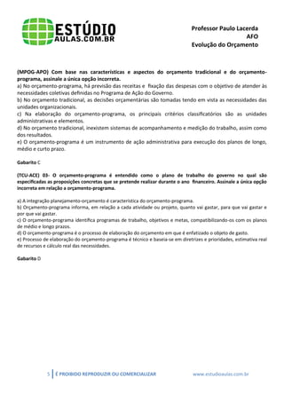 Professor Paulo Lacerda 
AFO 
Evolução do Orçamento 
5 É PROIBIDO REPRODUZIR OU COMERCIALIZAR www.estudioaulas.com.br 
(MPOG-APO) Com base nas características e aspectos do orçamento tradicional e do orçamento- programa, assinale a única opção incorreta. 
a) No orçamento-programa, há previsão das receitas e fixação das despesas com o objetivo de atender às necessidades coletivas definidas no Programa de Ação do Governo. 
b) No orçamento tradicional, as decisões orçamentárias são tomadas tendo em vista as necessidades das unidades organizacionais. 
c) Na elaboração do orçamento-programa, os principais critérios classificatórios são as unidades administrativas e elementos. 
d) No orçamento tradicional, inexistem sistemas de acompanhamento e medição do trabalho, assim como dos resultados. 
e) O orçamento-programa é um instrumento de ação administrativa para execução dos planos de longo, médio e curto prazo. 
Gabarito C 
(TCU-ACE) 03- O orçamento-programa é entendido como o plano de trabalho do governo no qual são especificadas as proposições concretas que se pretende realizar durante o ano financeiro. Assinale a única opção incorreta em relação a orçamento-programa. 
a) A integração planejamento-orçamento é característica do orçamento-programa. 
b) Orçamento-programa informa, em relação a cada atividade ou projeto, quanto vai gastar, para que vai gastar e por que vai gastar. 
c) O orçamento-programa identifica programas de trabalho, objetivos e metas, compatibilizando-os com os planos de médio e longo prazos. 
d) O orçamento-programa é o processo de elaboração do orçamento em que é enfatizado o objeto de gasto. 
e) Processo de elaboração do orçamento-programa é técnico e baseia-se em diretrizes e prioridades, estimativa real de recursos e cálculo real das necessidades. 
Gabarito D 