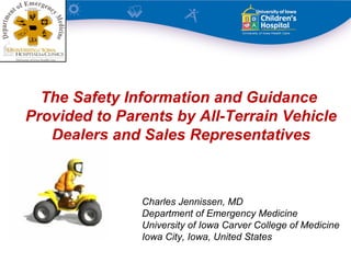 The Safety Information and Guidance
Provided to Parents by All-Terrain Vehicle
   Dealers and Sales Representatives



               Charles Jennissen, MD
               Department of Emergency Medicine
               University of Iowa Carver College of Medicine
               Iowa City, Iowa, United States
 