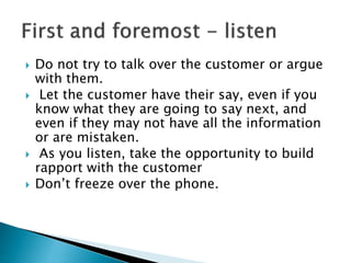  Do not try to talk over the customer or argue 
with them. 
 Let the customer have their say, even if you 
know what the...