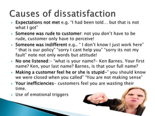  Expectations not met e.g. “I had been told… but that is not 
what I got” 
 Someone was rude to customer: not you don’t ...