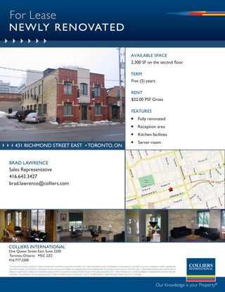 For Lease
NEWLY RENOVATED

                                                                                                                                                                              aVaILaBLE SPaCE
                                                                                                                                                                              2,300 SF on the second floor

                                                                                                                                                                             tErm
                                                                                                                                                                              Five (5) years

                                                                                                                                                                              rEnt
                                                                                                                                                                              $22.00 PSF Gross

                                                                                                                                                                              FEatUrES
                                                                                                                                                                              Fully renovated
                                                                                                                                                                              Reception area
                                                                                                                                                                              Kitchen facilities
                                                                                                                                                                              Server room
        431 richmond street east • tORONTO, ON


BRAD LAWRENCE
Sales Representative
416.643.3427
brad.lawrence@colliers.com




COLLIERS INTERNATIONAL
One Queen Street East, Suite 2200
Toronto, Ontario M5C 2Z2
416.777.2200
This document has been prepared by Colliers International for advertising and general information only. Colliers International makes no guarantees, representations or warranties of any kind, expressed or implied, regarding the
information including, but not limited to, warranties of content, accuracy and reliability. Any interested party should undertake their own inquiries as to the accuracy of the information. Colliers International excludes unequivocally all
inferred or implied terms, conditions and warranties arising out of this document and excludes all liability for loss and damages arising there from. Colliers International is a worldwide affiliation of independently owned and operated
companies. This publication is the copyrighted property of Colliers International and/or its licensor(s). (c) 2010. All rights reserved. Colliers Macaulay Nicolls (Ontario) Inc., Brokerage.




                                                                                                                                                                                                                 Our Knowledge is your Property®
 