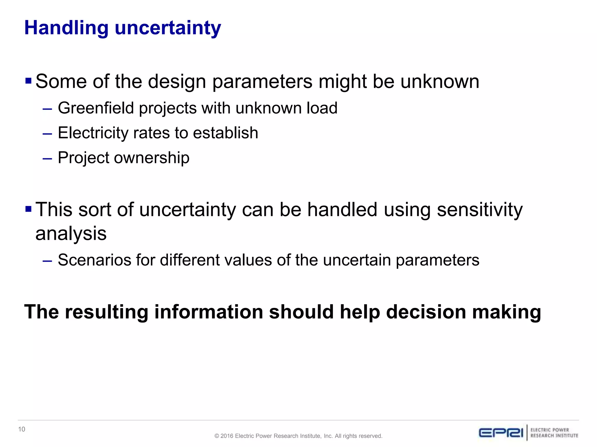 10
© 2016 Electric Power Research Institute, Inc. All rights reserved.
Handling uncertainty
Some of the design parameters might be unknown
– Greenfield projects with unknown load
– Electricity rates to establish
– Project ownership
This sort of uncertainty can be handled using sensitivity
analysis
– Scenarios for different values of the uncertain parameters
The resulting information should help decision making
 