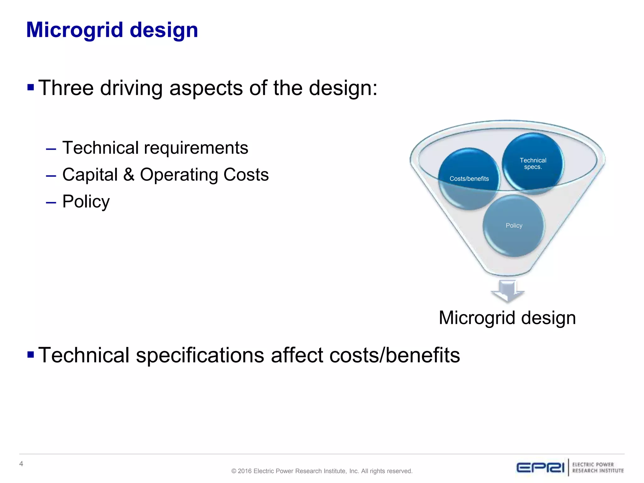 4
© 2016 Electric Power Research Institute, Inc. All rights reserved.
Microgrid design
Three driving aspects of the design:
– Technical requirements
– Capital & Operating Costs
– Policy
Technical specifications affect costs/benefits
Microgrid design
Policy
Costs/benefits
Technical
specs.
 