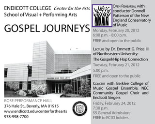 Monday, February 20, 2012
6:00 p.m. - 8:00 p.m.
FREE and open to the public
Concert with Berklee College of
Music Gospel Ensemble, NEC
Community Gospel Choir and
Endicott Singers
Lecture by Dr. Emmett G. Price III
of Northeastern University:
The Gospel/Hip Hop Connection
Tuesday, February 21, 2012
5:00 p.m.
FREE and open to the public
Rose Performance Hall
ENDICOTT COLLEGE Center for the Arts
School of Visual + Performing Arts
376 Hale St., Beverly, MA 01915
www.endicott.edu/centerforthearts
GOSPEL JOURNEYS
978-998-7700
Open Rehearsal with
conductor Donnell
Patterson of the New
England Conservatory
of Music
Friday, February 24, 2012
7:30 p.m.
$5 General Admission;
FREE to EC ID holders
 