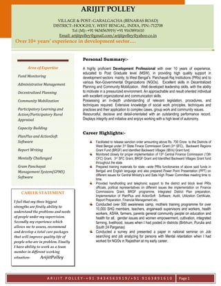 AA
A R I J I T P O L L E Y - + 9 1 9 4 3 4 5 6 3 9 1 9 / + 9 1 9 1 6 3 8 9 1 6 1 0 Page 1
Area of Expertise
Fund Monitoring
Administrative Management
Decentralized Planning
Community Mobilization
Participatory Learning and
Action/Participatory Rural
Appraisal
Capacity Building
PlanPlus and ActionSoft
Software
Report Writing
Mentally Challenged
Gram Panchayat
Management System(GPMS)
Software
ARIJIT POLLEY
VILLAGE & POST:-GARALGACHA (BENARAS ROAD)
DISTRICT:-HOOGHLY, WEST BENGAL, INDIA, PIN:-712708
Tel (M):-+91 9434563919/+91 9163891610
Email: arijitpolley@gmail.com/arijitpolley@yahoo.co.in
Over 10+ years’ experience in development sector….
Personal Summary:-
A highly proficient Development Professional with over 10 years of experience,
educated to Post Graduate level (MSW), in providing high quality support in
development sectors mainly, to West Bengal’s Panchayati Raj Institutions (PRIs) and to
various Non-Governmental Organizations (NGOs). Excellent skills in Decentralized
Planning and Community Mobilization. Well developed leadership skills, with the ability
to motivate in a pressurized environment. An approachable and result oriented individual
with excellent organizational and communication skills.
Possessing an in-depth understanding of relevant legislation, procedures, and
techniques required. Extensive knowledge of social work principles, techniques and
practices and their application to complex cases, group work and community issues.
Resourceful, decisive and detail-orientated with an outstanding performance record.
Displays integrity and initiative and enjoys working with a high level of autonomy.
Career Highlights:-
Facilitated to release sanction order amounting above Rs. 700 Crore to the Districts of
West Bengal under 3rd State Finace Commission Grant (3rd SFC), Backward Regions
Grant Fund (BRGF) and Identified Backward Villages (IBVs) Grant fund.
Monitored closely for proper implementation of 13th Central Finance Commission (13th
CFC) Grant, 3rd SFC Grant, BRGF Grant and Identified Backward Villages Grant fund
throughout the state.
Prepared training materials for state –wide PRIs functionaries of above said funds in
Bengali and English language and also prepared Power Point Presentation (PPT) on
different issues for Central Ministry’s and Sate High Power Committee meeting time to
time.
Provided handholding and telephonic support to the district and block level PRIs
officials, political representatives on different issues like implementation on Finance
Commissions Grant, BRGF programme, Integrated District Plan preparation,
Implementation of PlanPlus and ActionSoft Software, Audit, Utilization Certificate,
Report Preparation, Financial Management etc.
Conducted over 500 awareness camp, mothers training programme for over
10,000 SHG members, teachers, anganwadi supervisors and workers, health
workers, ASHA, farmers, parents general community people on education and
health for all, gender issues and women empowerment, cultivation, integrated
farming, livelihood, issues when I had posted in districts (Birbhum, Purulia and
South 24 Parganas)
Conducted a survey and presented a paper in national seminar on Job
searching and job analyzing for persons with Mental retardation when I had
worked for NGOs in Rajasthan at my early career.
CAREER STATEMENT
I feel that my three biggest
strengths are firstly ability to
understand the problems and needs
of people under my supervision.
Secondly my experience which
allows me to assess, recommend
and develop a total care packages
that will improve quality life of
people who are in problem. Finally
I have ability to work as a team
member in different working
situation- ArijitPolley
 
