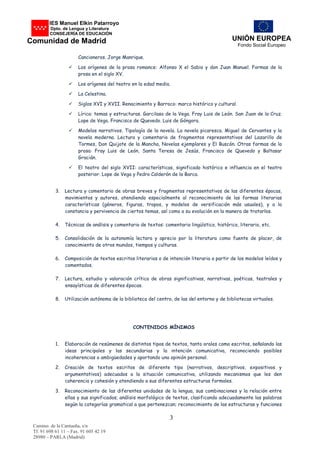 UNIÓN EUROPEA
Fondo Social Europeo
Camino. de la Cantueña, s/n
Tf. 91 698 61 11 – Fax. 91 605 42 19
28980 – PARLA (Madrid)
3
IES Manuel Elkin Patarroyo
De Dpto. de Lengua y Literatura
CONSEJERÍA DE EDUCACIÓN
Comunidad de Madrid
Cancioneros. Jorge Manrique.
 Los orígenes de la prosa romance: Alfonso X el Sabio y don Juan Manuel. Formas de la
prosa en el siglo XV.
 Los orígenes del teatro en la edad media.
 La Celestina.
 Siglos XVI y XVII. Renacimiento y Barroco: marco histórico y cultural.
 Lírica: temas y estructuras. Garcilaso de la Vega. Fray Luis de León. San Juan de la Cruz.
Lope de Vega. Francisco de Quevedo. Luis de Góngora.
 Modelos narrativos. Tipología de la novela. La novela picaresca. Miguel de Cervantes y la
novela moderna. Lectura y comentario de fragmentos representativos del Lazarillo de
Tormes, Don Quijote de la Mancha, Novelas ejemplares y El Buscón. Otras formas de la
prosa: Fray Luis de León, Santa Teresa de Jesús, Francisco de Quevedo y Baltasar
Gracián.
 El teatro del siglo XVII: características, significado histórico e influencia en el teatro
posterior. Lope de Vega y Pedro Calderón de la Barca.
3. Lectura y comentario de obras breves y fragmentos representativos de las diferentes épocas,
movimientos y autores, atendiendo especialmente al reconocimiento de las formas literarias
características (géneros, figuras, tropos, y modelos de versificación más usuales), y a la
constancia y pervivencia de ciertos temas, así como a su evolución en la manera de tratarlos.
4. Técnicas de análisis y comentario de textos: comentario lingüístico, histórico, literario, etc.
5. Consolidación de la autonomía lectora y aprecio por la literatura como fuente de placer, de
conocimiento de otros mundos, tiempos y culturas.
6. Composición de textos escritos literarios o de intención literaria a partir de los modelos leídos y
comentados.
7. Lectura, estudio y valoración crítica de obras significativas, narrativas, poéticas, teatrales y
ensayísticas de diferentes épocas.
8. Utilización autónoma de la biblioteca del centro, de las del entorno y de bibliotecas virtuales.
CONTENIDOS MÍNIMOS
1. Elaboración de resúmenes de distintos tipos de textos, tanto orales como escritos, señalando las
ideas principales y las secundarias y la intención comunicativa, reconociendo posibles
incoherencias o ambigüedades y aportando una opinión personal.
2. Creación de textos escritos de diferente tipo (narrativos, descriptivos, expositivos y
argumentativos) adecuados a la situación comunicativa, utilizando mecanismos que les den
coherencia y cohesión y atendiendo a sus diferentes estructuras formales.
3. Reconocimiento de las diferentes unidades de la lengua, sus combinaciones y la relación entre
ellas y sus significados; análisis morfológico de textos, clasificando adecuadamente las palabras
según la categorías gramatical a que pertenezcan; reconocimiento de las estructuras y funciones
 