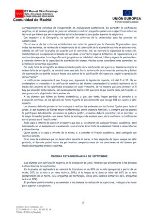 UNIÓN EUROPEA
Fondo Social Europeo
Camino. de la Cantueña, s/n
Tf. 91 698 61 11 – Fax. 91 605 42 19
28980 – PARLA (Madrid)
5
IES Manuel Elkin Patarroyo
De Dpto. de Lengua y Literatura
CONSEJERÍA DE EDUCACIÓN
Comunidad de Madrid
correspondientes sistemas de recuperación en evaluaciones posteriores. De persistir la calificación
negativa, en el examen global de junio se volverán a realizar preguntas genéricas o específicas sobre las
lecturas que tienen que ser respondidas satisfactoriamente para poder superar la asignatura.
Con respecto a la Ortografía, se aplicarán los criterios de la universidad para las pruebas de
Selectividad:
“En el marco de los criterios establecidos con carácter general por la Comisión Organizadora para
todas las materias, se reitera de la importancia de la corrección de la expresión escrita en esta materia,
además de calificar la prueba de acuerdo con el contenido. Así, se valorará la capacidad de redacción,
manifestada en la exposición ordenada de las ideas, el correcto engarce sintáctico, la riqueza léxica y la
matización expresiva. La ortografía será juzgada en su totalidad —letras, tildes y signos de puntuación—
y valorada dentro de la capacidad de expresión del alumno. Hechas estas consideraciones generales, se
establecen las normas siguientes:
Por cada falta de ortografía se deducirá medio punto de la calificación del ejercicio. Cuando se repita la
misma falta de ortografía, se contará como una sola. Por la reiteración de errores de puntuación y faltas
de acentuación se podrán deducir hasta dos puntos de la calificación del ejercicio, según la apreciación
del corrector”.
La calificación comprenderá una franja que, siguiendo la legislación vigente, irá del 0 al 10. No se
contemplará el redondeo y la calificación numérica del alumno comprenderá la unidad resultante de la
media del conjunto de los apartados evaluados en cada trimestre, de tal manera que para obtener un 5
hay que alcanzar dicho número, así sucesivamente hasta el 10, que será la que conste como calificación, lo
que garantiza la objetividad de la evaluación.
A los alumnos que falten de forma sistemática, y que, por tanto, hayan perdido el derecho a la
evaluación continua, se les aplicará de forma tajante el procedimiento que recoge RRI en cuanto a este
aspecto.
Los alumnos deberán presentar los trabajos o realizar los exámenes en las fechas fijadas para todo el
grupo. Si por razones de fuerza mayor (enfermedad, grave urgencia familiar), y, siempre que los padres
lo justifiquen debidamente, un alumno no pudiera asistir, el alumno deberá concertar con el profesor -a
la mayor brevedad posible- una nueva fecha de entrega o de examen pues, de lo contrario, la calificación
en tal prueba será “insuficiente”.
Toda copia o intento de copia en el soporte que sea, o, la comisión de cualquier fraude académico, será
sancionado con un suspenso en la evaluación, o en el curso si se trata de exámenes finales o convocatorias
extraordinarias.
Quien ayude a la copia o intento de la misma, o, a cometer el fraude académico, será castigado con
idéntica sanción.
En el caso de exámenes que se desarrollen durante el curso, si hay sospecha de copia, aunque no esté
probada, el docente podrá hacer las pertinentes comprobaciones de los conocimientos del alumno por
medio de preguntas orales o escritas.
PRUEBAS EXTRAORDINARIAS DE SEPTIEMBRE
Los alumnos con calificación negativa en la evaluación de junio, tendrán que presentarse a las pruebas
extraordinarias de septiembre.
En la prueba de septiembre se valorará la literatura en un 40% de la nota (preguntas a partir de un
texto, 20% de la nota y un tema teórico, 20%). A la lengua se le dará un valor del 60% de la nota
(comprensión de un texto, 10%; preguntas de morfología, léxico 20%; análisis sintáctico 20%, preguntas
teóricas 10%).
El profesor podrá orientar y recomendar a los alumnos la realización de ejercicios, trabajos y lecturas
para superar la asignatura.
 