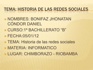 TEMA: HISTORIA DE LAS REDES SOCIALES

 NOMBRES: BONIFAZ JHONATAN
  CÓNDOR DANIEL
 CURSO:1º BACHILLERATO “B”

 FECHA:05/01/12

 TEMA: Historia de las redes sociales

 MATERIA: INFORMATICO

 LUGAR: CHIMBORAZO - RIOBAMBA
 