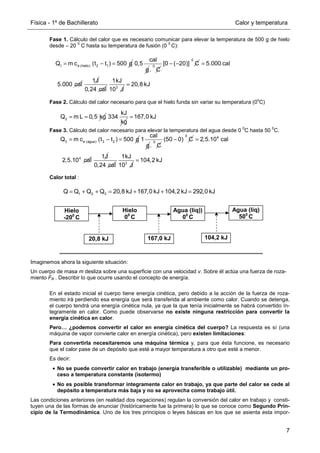 Física - 1º de Bachillerato Calor y temperatura
7
Fase 1. Cálculo del calor que es necesario comunicar para elevar la temperatura de 500 g de hielo
desde – 20
0
C hasta su temperatura de fusión (0
0
C):
Fase 2. Cálculo del calor necesario para que el hielo funda sin variar su temperatura (0
o
C)
Fase 3. Cálculo del calor necesario para elevar la temperatura del agua desde 0
0
C hasta 50
0
C.
Calor total :
Imaginemos ahora la siguiente situación:
Un cuerpo de masa m desliza sobre una superficie con una velocidad v. Sobre él actúa una fuerza de roza-
miento FR . Describir lo que ocurre usando el concepto de energía.
En el estado inicial el cuerpo tiene energía cinética, pero debido a la acción de la fuerza de roza-
miento irá perdiendo esa energía que será transferida al ambiente como calor. Cuando se detenga,
el cuerpo tendrá una energía cinética nula, ya que la que tenía inicialmente se habrá convertido ín-
tegramente en calor. Como puede observarse no existe ninguna restricción para convertir la
energía cinética en calor.
Pero… ¿podemos convertir el calor en energía cinética del cuerpo? La respuesta es sí (una
máquina de vapor convierte calor en energía cinética), pero existen limitaciones:
Para convertirla necesitaremos una máquina térmica y, para que ésta funcione, es necesario
que el calor pase de un depósito que esté a mayor temperatura a otro que esté a menor.
Es decir:
• No se puede convertir calor en trabajo (energía transferible o utilizable) mediante un pro-
ceso a temperatura constante (isotermo)
• No es posible transformar íntegramente calor en trabajo, ya que parte del calor se cede al
depósito a temperatura más baja y no se aprovecha como trabajo útil.
Las condiciones anteriores (en realidad dos negaciones) regulan la conversión del calor en trabajo y consti-
tuyen una de las formas de enunciar (históricamente fue la primera) lo que se conoce como Segundo Prin-
cipio de la Termodinámica. Uno de los tres principios o leyes básicas en los que se asienta esta impor-
1 e (hielo) 2 1
Q m c (t t ) 500 g
= − =
cal
0,5
g
0
. C
0
[0 ( 20)] C
− − 5.000 cal
5.000 cal
=
1J
0,24 cal 3
1kJ
10 J
20,8 kJ
=
2
Q m L 0,5 kg
= =
kJ
334
kg
167,0 kJ
=
3 e (agua) 3 2
Q m c (t t ) 500 g
= − =
cal
1
g
0
. C
0
(50 0) C
− 4
4
2,5.10 cal
2,5.10 cal
=
1J
0,24 cal 3
1kJ
10 J
104,2 kJ
=
1 2 3
Q Q Q Q 20,8 kJ 167,0 kJ 104,2 kJ 292,0 kJ
= + + = + + =
Hielo
-200
C
Hielo
00
C
Agua (liq))
00
C
Agua (liq)
500
C
20,8 kJ 104,2 kJ
167,0 kJ
 