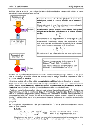 Física - 1º de Bachillerato Calor y temperatura
8
tantísima parte de la Física (Termodinámica) que trata, fundamentalmente, de estudiar la manera en que la
energía se transforma de una forma en otra.
Debido a esta imposibilidad de transformar la totalidad del calor en trabajo (energía utilizable) se dice que el
calor es una energía de “calidad inferior”. De ahí que cuando la energía cinética se transforma en calor se
dice que la energía se degrada.
Íntimamente ligado a todo lo dicho está el concepto de reversibilidad o irreversibilidad de un proceso.
Un proceso es irreversible si una vez realizado es imposible restituir al sistema a las condiciones iniciales.
De esta manera, cualquier proceso en el que cualquier tipo de energía sea transformada en calor es
irreversible, ya que no hay posibilidad de restituir al sistema a las condiciones iniciales.
¿Podríamos convertir el calor cedido y transformarlo en energía cinética del cuerpo?...Sí. Mediante una
máquina térmica, pero no en su totalidad (Segundo Principio). La máquina deberá de funcionar tomando
calor de un depósito a temperatura superior y cederlo a otro a temperatura inferior e, irremediablemente, en
este proceso parte del calor tomado se cede a temperatura más baja no pudiendo convertirse en energía
cinética. Al final del ciclo el cuerpo tendría menos energía que al principio. No se restituirían las condiciones
de partida.
Ejemplo 5.
Se construye una máquina térmica ideal que opera entre 400
(1)
y 300 K. Calcular el rendimiento máximo
(ideal) de dicha máquina.
Solución:
Si suponemos que absorbe 100 J de energía a la temperatura superior seríamos capaces de obte-
ner 25 J de energía útil, transferible (trabajo) y 75 J serían cedidos a la temperatura inferior.
Foco caliente a la
temperatura TC
Foco frío a la tem-
peratura TF
Trabajo
Q1
Q2
W
Foco caliente a la
temperatura TC
Trabajo
Q
W
Esquema de una máquina térmica que viola el
Segundo Principio de la Termodinámica.
Esta máquina (imposible) convertiría todo el calor
en trabajo. El rendimiento sería del 100 %
Esquema de una máquina térmica (simbolizada por el círcu-
lo rojo) que cumple el Segundo Principio de la Termodiná-
mica.
El calor absorbido Q1 en el foco caliente es transformado parte
en trabajo (W) y parte (Q2) cedido al foco frío.
El rendimiento de una máquina térmica viene dado por el
cociente entre el trabajo realizado (W) y la energía absorbi-
da (Q1)
El rendimiento de una máquina térmica no puede llegar al 100 %
Consideremos una máquina térmica ideal (imposible de cons-
truir en la realidad). El rendimiento puede calcularse conside-
rando las temperaturas (absolutas, en K) de los focos:
El rendimiento de una máquina térmica real sería inferior a éste.
1
W
r
Q
=
c F
1 C
T T
W
r
Q T
−
= =
c F
1 C
T T
W (400 300) K
r
Q T
− −
= = =
400 K
0,25
=
Por tanto el rendimiento máximo (inalcan-
zable) de esa máquina sería del 25 %
 