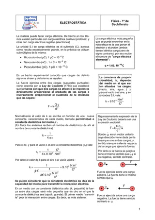 1
ELECTROSTÁTICA
Física - 1º de
Bachillerato
Normalmente el valor de k se escribe en función de una nueva
constante, característica de cada medio, llamada permitividad o
constante dieléctrica del medio, ε .
(En física los aislantes reciben el nombre de dieléctricos de ahí el
nombre de constante dieléctrica)
Para el S.I y para el vacío o el aire la constante dieléctrica (ε0) vale:
Por tanto el valor de k para el aire o el vacío valdrá :
Se puede considerar que la constante dieléctrica da idea de la
capacidad del medio para transmitir la interacción eléctrica.
En un medio con un constante dieléctrica alta (k, pequeña) la fuer-
za entre dos cargas será más pequeña que en otro en el que la
constante dieléctrica sea baja (k, grande). El primer medio “transmi-
te” peor la interacción entre cargas. Es decir, es más aislante.
La materia puede tener carga eléctrica. De hecho en los áto-
mos existen partículas con carga eléctrica positiva (protones) y
otras con carga eléctrica negativa (electrones)
La unidad S.I de carga eléctrica es el culombio (C), aunque
como resulta excesivamente grande, en la práctica se utilizan
submúltiplos de la misma:
• Microculombio (µC). 1 µC = 10
-6
C
• Nanoculombio (nC) . 1 n C = 10
-9
C
• Picoculombio (pC). 1 pC = 10 -12
C
Es un hecho experimental conocido que cargas de distinto
signo se atraen y del mismo se repelen.
La fuerza ejercida entre dos cargas (supuestas puntuales)
viene descrita por la Ley de Coulomb (1785) que establece
que la fuerza con que dos cargas se atraen o se repelen es
directamente proporcional al producto de las cargas e
inversamente proporcional al cuadrado de la distancia
que las separa:
2
Q q
F k
d
=
La constante de propor-
cionalidad, k, depende
del medio en el que es-
tén situadas las cargas
(vacío, aire, agua…) y
para el vacío o el aire, y en
unidades S.I, vale:
2
9
2
Nm
k 9 10
C
=
1
k
4
=
π
1
4π
2
9
2
2
9
2
N.m
9.10
C
N.m
9.10
C
=
1
k
4
=
π ε
2
0 9 2
1 C
4 . 9.10 N.m
ε =
π
+
r
u
r
+
F
r
-
F
r
+
r
u
r
Fuerza ejercida sobre una carga
positiva. La fuerza tiene el mismo
sentido que r
u
r
Fuerza ejercida sobre una carga
negativa. La fuerza tiene sentido
contrario a r
u
r
Rigurosamente la expresión de la
Ley de Coulomb debería ser una
expresión vectorial:
Donde es un vector unitario
cuya dirección viene dada por la
línea que une ambas cargas, y
sentido siempre saliente respecto
de la carga que ejerce la fuerza.
Por tanto si la fuerza es positiva
tiene el mismo sentido que y si
es negativa, sentido contrario.
r
2
Qq
F k u
d
=
r r
r
u
r
r
u
r
La carga eléctrica más pequeña
que se puede encontrar en la
naturaleza es la que portan el
electrón o el protón (ambos
tienen idéntica carga pero de
signo contrario), por eso recibe
el nombre de carga eléctrica
elemental:
q = 1,60. 10
-19
C
 