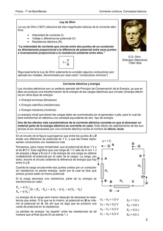 Física - 1º de Bachillerato Corriente continua. Conceptos básicos
2
Ley de Ohm
La Ley de Ohm (1827) relaciona las tres magnitudes básicas de la corriente eléc-
trica:
• Intensidad de corriente (I)
• Voltaje o diferencia de potencial (V)
• Resistencia eléctrica (R)
“La intensidad de corriente que circula entre dos puntos de un conductor
es directamente proporcional a la diferencia de potencial entre esos puntos
e inversamente proporcional a la resistencia existente entre ellos.”
Rigurosamente la Ley de Ohm solamente la cumplen algunos conductores (por
ejemplo los metales, denominados por esta razón “conductores ohmicos”).
G.S. Ohm.
Erlangen (Alemania)
1789-1854
V
I
R
=
Corriente eléctrica y energía
Los circuitos eléctricos son un perfecto ejemplo del Principio de Conservación de la Energía, ya que en
ellos se produce una transformación de la energía de las cargas eléctricas que circulan (energía eléctri-
ca) en otros tipos de energía:
• Energía luminosa (lámparas)
• Energía calorífica (resistencias)
• Energía mecánica (motores)
La energía inicial que tienen las cargas debe ser suministrada por el generador o pila, para lo cual de-
berá transformar en eléctrica una cantidad equivalente de otro tipo de energía.
Uno de los efectos más característicos de la corriente eléctrica consiste en que al atravesar un
material parte de la energía eléctrica se convierte en calor. Este efecto de calentamiento de las sus-
tancias al ser atravesadas por una corriente eléctrica recibe el nombre de efecto Joule.
En el circuito de la figura supongamos que entre los puntos A y D
existe una diferencia de potencial de 1 V, y que las líneas repre-
sentan conductores con resistencia nula.
Pensemos, para mayor simplicidad, que el potencial de A es 1 V y
el de D 0 V. Esto significa que una carga de 1 C sale de A con 1 J
de energía y llega a B con 0 J (la energía de una carga se obtiene
multiplicando el potencial por el valor de la carga). La carga, por
tanto, recorre el circuito cediendo la diferencia de energía que hay
entre A y B.
Cuando la carga circula entre dos puntos unidos por un conductor
sin resistencia no pierde energía, razón por la cual se dice que
ambos puntos están al mismo potencial.
Si la carga atraviesa una resistencia, parte de su energía se
transformará en calor:
( )
A A
A B A B A B
B B
E q V
Q E E q V q V q (V V )
E q V
= 

= − = − = −

= 

La energía de la carga será menor después de atravesar la resis-
tencia que antes. O lo que es lo mismo, el potencial en B es infe-
rior al potencial en A. De ahí que se diga que se produce una
caída de potencial en la resistencia.
La pérdida de energía “se reparte” entre las resistencias de tal
manera que al final (punto D) se pierda 1 J
R1
R2
A
B
B
A
D
C
+
+
+
+
+
C
D
VA – VD = 1,0 V
VA – VB = 0,2 V
VB – VC = 0,3 V
VC – VD = 0,5 V
R3
EA = 1,0 J
EB = 0,8 J
EC = 0,5 J
ED = 0,0 J
q = 1 C
 