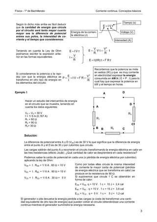 Física - 1º de Bachillerato Corriente continua. Conceptos básicos
3
Ejemplo 1
Solución:
La diferencia de potencial entre A y D (VAD) es de 30 V lo que significa que la diferencia de energía
entre el punto A y el D es de 30 J por culombio que circula.
Las cargas saldrán del punto A y recorrerán el circuito transformando la energía eléctrica en calor en
las tres resistencias (efecto Joule). ¿Qué cantidad de calor se desprenderá en cada resistencia?
Podemos saber la caída de potencial en cada una (o pérdida de energía eléctrica por culombio)
aplicando la ley de Ohm:
VAB = I . RAB = 1/ 6 A . 60 Ω = 10 V
VBC = I . RBC = 1/ 6 A . 90 Ω = 15 V
VCD = I . RCD = 1/ 6 A . 30 Ω = 5 V
Según lo dicho más arriba es fácil deducir
que la cantidad de energía que circula
por el circuito será tanto mayor cuanto
mayor sea la diferencia de potencial
entres sus polos, la intensidad de co-
rriente y el tiempo que consideremos:
E I V t
=
Energía de la corrien-
te eléctrica (J)
Intensidad (A)
Voltaje (V)
Tiempo (s)
Teniendo en cuenta la Ley de Ohm
podríamos escribir la expresión ante-
rior en las formas equivalentes:
E I V t
V
I
R
=
=
2
V V
E V t t
R R
= =
2
E I (IR) t I R t
= =
Si consideramos la potencia o la rapi-
dez con que la energía eléctrica se
transforma en otro tipo de energía en
los elementos del circuito:
2
2
E V
P I V I R
t R
= = = =
Recordemos que la potencia se mide
en watios (W) y que es muy corriente
en electricidad expresar la energía
consumida en kW.h ( E = P . t) para lo
cual hay que expresar la potencia en
kW y el tiempo en horas
R1
R2
A
B
B
A
D
C
C
D
R3
Hacer un estudio del intercambio de energía
en el circuito que se muestra, teniendo en
cuenta los datos siguientes:
VA – VD = 30 V
I = 1/ 6 A (0,167 A)
R1 = 60 Ω
R2 = 90 Ω
R3= 30 Ω
Como por todas ellas circula la misma intensidad
de corriente la mayor caída de potencial (pérdida
de energía eléctrica que se transforma en calor) se
produce en la resistencia de 90 Ω.
Si suponemos que circula 1 C se obtendrán en
forma de calor:
EAB = VAB. q = 10 V . 1 c = 10 J = 2,4 cal
EBC = VBC . q = 15 V . 1 c = 15 J = 3,6 cal
ECD = VCD . q = 5 V . 1 c = 5 J = 1,2 cal
El generador o pila devuelve la energía perdida a las cargas (a costa de transformar una canti-
dad equivalente de otro tipo de energía) que pueden volver al circuito obteniéndose una corriente
continua mientras el generador suministre la energía necesaria.
 