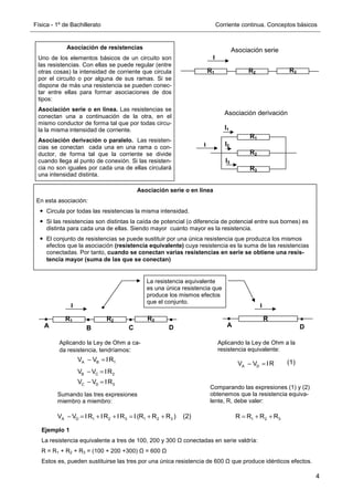 Física - 1º de Bachillerato Corriente continua. Conceptos básicos
4
Asociación de resistencias
Uno de los elementos básicos de un circuito son
las resistencias. Con ellas se puede regular (entre
otras cosas) la intensidad de corriente que circula
por el circuito o por alguna de sus ramas. Si se
dispone de más una resistencia se pueden conec-
tar entre ellas para formar asociaciones de dos
tipos:
Asociación serie o en línea. Las resistencias se
conectan una a continuación de la otra, en el
mismo conductor de forma tal que por todas circu-
la la misma intensidad de corriente.
Asociación derivación o paralelo. Las resisten-
cias se conectan cada una en una rama o con-
ductor, de forma tal que la corriente se divide
cuando llega al punto de conexión. Si las resisten-
cia no son iguales por cada una de ellas circulará
una intensidad distinta.
R1 R2 R3
I
R1
R2
R3
I
I3
I2
I1
Asociación serie
Asociación derivación
Asociación serie o en línea
En esta asociación:
Circula por todas las resistencias la misma intensidad.
Si las resistencias son distintas la caída de potencial (o diferencia de potencial entre sus bornes) es
distinta para cada una de ellas. Siendo mayor cuanto mayor es la resistencia.
El conjunto de resistencias se puede sustituir por una única resistencia que produzca los mismos
efectos que la asociación (resistencia equivalente) cuya resistencia es la suma de las resistencias
conectadas. Por tanto, cuando se conectan varias resistencias en serie se obtiene una resis-
tencia mayor (suma de las que se conectan)
R1 R2 R3
I
A B C D
A B 1
V V IR
− =
B C 2
V V IR
− =
C D 3
V V IR
− =
A D 1 2 3 1 2 3
V V IR IR IR I (R R R )
− = + + = + +
La resistencia equivalente
es una única resistencia que
produce los mismos efectos
que el conjunto.
I
R
D
A
Aplicando la Ley de Ohm a ca-
da resistencia, tendríamos:
Aplicando la Ley de Ohm a la
resistencia equivalente:
A D
V V IR
− =
Sumando las tres expresiones
miembro a miembro:
Comparando las expresiones (1) y (2)
obtenemos que la resistencia equiva-
lente, R, debe valer:
(1)
(2) 1 2 3
R R R R
= + +
Ejemplo 1
La resistencia equivalente a tres de 100, 200 y 300 Ω conectadas en serie valdría:
R = R1 + R2 + R3 = (100 + 200 +300) Ω = 600 Ω
Estos es, pueden sustituirse las tres por una única resistencia de 600 Ω que produce idénticos efectos.
 