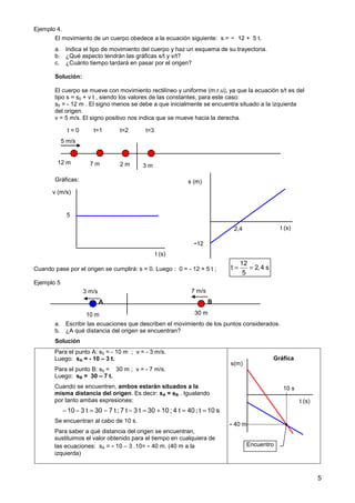 5
Ejemplo 4.
El movimiento de un cuerpo obedece a la ecuación siguiente: s = - 12 + 5 t.
a. Indica el tipo de movimiento del cuerpo y haz un esquema de su trayectoria.
b. ¿Qué aspecto tendrán las gráficas s/t y v/t?
c. ¿Cuánto tiempo tardará en pasar por el origen?
Solución:
El cuerpo se mueve con movimiento rectilíneo y uniforme (m.r.u), ya que la ecuación s/t es del
tipo s = s0 + v t , siendo los valores de las constantes, para este caso:
s0 = - 12 m . El signo menos se debe a que inicialmente se encuentra situado a la izquierda
del origen.
v = 5 m/s. El signo positivo nos indica que se mueve hacia la derecha.
Gráficas:
Cuando pase por el origen se cumplirá: s = 0. Luego : 0 = - 12 + 5 t ;
Ejemplo 5
a. Escribir las ecuaciones que describen el movimiento de los puntos considerados.
b. ¿A qué distancia del origen se encuentran?
Solución
Para el punto A: s0 = - 10 m ; v = - 3 m/s.
Luego: sA = - 10 – 3 t.
Para el punto B: s0 = 30 m ; v = - 7 m/s.
Luego: sB = 30 – 7 t.
Cuando se encuentren, ambos estarán situados a la
misma distancia del origen. Es decir: sA = sB . Igualando
por tanto ambas expresiones:
Se encuentran al cabo de 10 s.
Para saber a qué distancia del origen se encuentran,
sustituimos el valor obtenido para el tiempo en cualquiera de
las ecuaciones: sA = - 10 – 3 .10= - 40 m. (40 m a la
izquierda)
12 m
5 m/s
7 m 2 m 3 m
t=1 t=2 t=3
t = 0
s (m)
t (s)
-12
2,4
v (m/s)
t (s)
5
12
t 2,4 s
5
= =
7 m/s
10 3 t 30 7 t ; 7 t 3 t 30 10 ; 4 t 40 ; t 10 s
− − = − − = + = =
s(m)
t (s)
Gráfica
Encuentro
10 s
- 40 m
10 m 30 m
3 m/s
A B
 