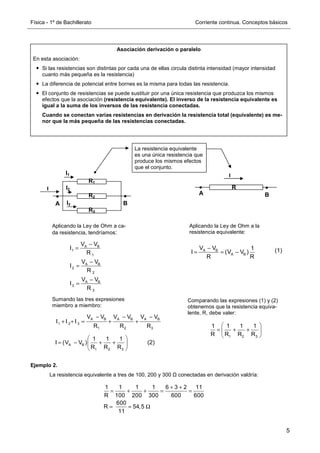 Física - 1º de Bachillerato Corriente continua. Conceptos básicos
5
Ejemplo 2.
La resistencia equivalente a tres de 100, 200 y 300 Ω conectadas en derivación valdría:
Asociación derivación o paralelo
En esta asociación:
Si las resistencias son distintas por cada una de ellas circula distinta intensidad (mayor intensidad
cuanto más pequeña es la resistencia)
La diferencia de potencial entre bornes es la misma para todas las resistencia.
El conjunto de resistencias se puede sustituir por una única resistencia que produzca los mismos
efectos que la asociación (resistencia equivalente). El inverso de la resistencia equivalente es
igual a la suma de los inversos de las resistencia conectadas.
Cuando se conectan varias resistencias en derivación la resistencia total (equivalente) es me-
nor que la más pequeña de las resistencias conectadas.
R1
R2
R3
I
I3
I2
I1
La resistencia equivalente
es una única resistencia que
produce los mismos efectos
que el conjunto.
I
R
B
A
B
A
Aplicando la Ley de Ohm a ca-
da resistencia, tendríamos:
Aplicando la Ley de Ohm a la
resistencia equivalente:
A B A B A B
1 2 3
1 2 3
V V V V V V
I I I
R R R
− − −
+ + = + +
Comparando las expresiones (1) y (2)
obtenemos que la resistencia equiva-
lente, R, debe valer:
(1)
(2)
A B
1
1
A B
2
2
A B
3
3
V V
I
R
V V
I
R
V V
I
R
−
=
−
=
−
=
A B
A B
V V 1
I (V V )
R R
−
= = −
Sumando las tres expresiones
miembro a miembro:
A B
1 2 3
1 1 1
I (V V )
R R R
 
= − + +
 
 
1 2 3
1 1 1 1
R R R R
 
= + +
 
 
1 1 1 1 6 3 2 11
R 100 200 300 600 600
600
R 54,5
11
+ +
= + + = =
= = Ω
 