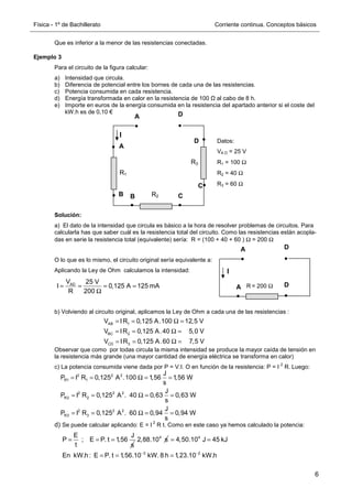 Física - 1º de Bachillerato Corriente continua. Conceptos básicos
6
Que es inferior a la menor de las resistencias conectadas.
Ejemplo 3
Para el circuito de la figura calcular:
a) Intensidad que circula.
b) Diferencia de potencial entre los bornes de cada una de las resistencias.
c) Potencia consumida en cada resistencia.
d) Energía transformada en calor en la resistencia de 100 Ω al cabo de 8 h.
e) Importe en euros de la energía consumida en la resistencia del apartado anterior si el coste del
kW.h es de 0,10 €
Solución:
a) El dato de la intensidad que circula es básico a la hora de resolver problemas de circuitos. Para
calcularla has que saber cuál es la resistencia total del circuito. Como las resistencias están acopla-
das en serie la resistencia total (equivalente) sería: R = (100 + 40 + 60 ) Ω = 200 Ω
O lo que es lo mismo, el circuito original sería equivalente a:
Aplicando la Ley de Ohm calculamos la intensidad:
b) Volviendo al circuito original, aplicamos la Ley de Ohm a cada una de las resistencias :
Observar que como por todas circula la misma intensidad se produce la mayor caída de tensión en
la resistencia más grande (una mayor cantidad de energía eléctrica se transforma en calor)
c) La potencia consumida viene dada por P = V.I. O en función de la resistencia: P = I
2
R. Luego:
d) Se puede calcular aplicando: E = I
2
R t. Como en este caso ya hemos calculado la potencia:
R1
R2
A
B
B
A
D
C
C
D
R3
Datos:
VA D = 25 V
R1 = 100 Ω
R2 = 40 Ω
R3 = 60 Ω
R = 200 Ω
A D
A D
AD
V 25 V
I 0,125 A 125 mA
R 200
= = = =
Ω
I
I
AB 1
BC 2
CD 3
V IR 0,125 A.100 12,5 V
V IR 0,125 A.40 5,0 V
V IR 0,125 A.60 7,5 V
= = Ω =
= = Ω =
= = Ω =
2 2 2
R1 1
2 2 2
R2 2
2 2 2
R3 3
J
P I R 0,125 A .100 1,56 1,56 W
s
J
P I R 0,125 A . 40 0,63 0,63 W
s
J
P I R 0,125 A . 60 0,94 0,94 W
s
= = Ω = =
= = Ω = =
= = Ω = =
E J
P ; E P. t 1,56
t s
= = = 4
2,88.10 s 4
3 2
4,50.10 J 45 kJ
En kW.h : E P. t 1,56.10 kW. 8 h 1,23.10 kW.h
− −
= =
= = =
 