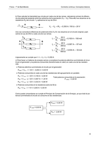 Física - 1º de Bachillerato Corriente continua. Conceptos básicos
8
b) Para calcular la intensidad que circula por cada una de las ramas, calculamos primero la diferen-
cia de potencial existente entre los extremos de la asociación (VA – VB). Para ello nos situamos en la
resistencia RP del circuito 1 y aplicamos la Ley de Ohm:
Una vez conocida la diferencia de potencial entre A y B, nos situamos en el circuito original y apli-
camos la Ley de Ohm a cada una de sus ramas:
Lógicamente se cumple que I = I1 + I2 + I3 = 0,200 A
c) Para hacer un balance de energía vamos a considerar la potencia eléctrica suministrada al circui-
to por el generador y la potencia consumida (transformada en calor) en cada una de las resisten-
cias.
• Potencia eléctrica suministrada al circuito por el generador:
PSUM = VA C . I = 30 V . 0,200 A = 6,00 W
• Potencia consumida en cada una de las resistencias del agrupamiento en paralelo:
PR1 = V A B . I1 = 20 V. 0,100 A = 2,00 W
PR2 = V A B . I2 = 20 V. 0,067 A = 1,34 W
PR3 = V A B . I2 = 20 V. 0,033 A = 0,66 W
• Potencia consumida en la resistencia serie de 50 Ω:
PR4 = V BC . I = 10 V. 0,200 A = 2,00 W
Como puede comprobarse se cumple el Principio de Conservación de la Energía, ya que toda la po-
tencia suministrada al circuito se consume en las resistencias:
B
A
Rp
I
A B P
V V IR 0,200 A.100 20 V
− = = Ω =
R1
R2
R3
I3
I2
I1
B
A
AB
1
1
AB
2
2
AB
3
3
V 20 V
I 0,100 A 100 mA
R 200
V 20 V
I 0,067 A 67 mA
R 300
V 20 V
I 0,033 A 33 mA
R 600
= = = =
Ω
= = = =
Ω
= = = =
Ω
P SUM = 6,00 W
PASOC = 4,00 W
PR4 = 2,00 W
Total potencia consumida en la asociación:
P ASOC = 4,00 W
 