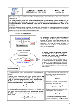 1
Generadores
¿Cuánta energía es capaz de suministrar un generador a las
cargas?
Depende. Cada generador tiene unas especificaciones. La
magnitud que determina la cantidad de energía que es
capaz de suministrar se denomina fuerza electromotriz, E.
Se define la fuerza electromotriz de un generador como la
energía suministrada por unidad de carga:
La unidad de fuerza electromotriz (fem) S.I. es el voltio (V)
Más que la energía generada se usa la potencia del genera-
dor (Pg) o rapidez con la cual es capaz de suministrar energía
a las cargas:
La potencia consumida como calor en
la resistencia interna del generador (r)
viene dada por:
Pr = I
2
r
En consecuencia la potencial útil (Pu)
la que sale al circuito será:
Pu = Pg – Pr = EI - I
2
r
Esta potencia también se puede cal-
cular a partir de la expresión:
Pu = I V
Donde V será la diferencia de po-
tencial entre bornes del generador.
CORRIENTE CONTÍNUA (II)
GENERADORES Y MOTORES
Física - 1º de
Bachillerato
En un circuito se pueden intercalar, además de resistencias, elementos activos tales como generado-
res y motores.
Los generadores (o pilas) son unos aparatos capaces de transformar energía no eléctrica en
energía eléctrica, mientras que los motores transforman la energía eléctrica en energía mecáni-
ca, utilizable de mil formas diferentes: hacer girar el tambor de una lavadora, las aspas de un
ventilador …
En ambos casos las cargas eléctricas han de circular por su interior atravesando diversos materiales
conductores que opondrán cierta resistencia (resistencia interna) e, indefectiblemente, se calentarán
transformando parte de la energía eléctrica en calor.
Calor
Energía no eléctrica
Energía eléctrica
Calor
Energía eléctrica
Energía no eléctrica
Esquema de un generador
Esquema de un motor
Un generador transforma energía no eléctri-
ca en energía eléctrica. que las cargas trans-
portarán al circuito. Como las cargas han de
atravesar elementos materiales en el interior del
generador, parte de la energía generada no
saldrá al circuito, se disipa en la resistencia in-
terna en forma de calor.
Un motor transforma energía eléctrica,
que absorbe de la red, en energía no
eléctrica que puede ser aprovechada
para realizar distintos trabajos.
Como la corriente eléctrica debe circular en
su interior a través de estructuras materia-
les, parte de la energía eléctrica absorbida
no se aprovecha como energía mecánica,
sino que se disipa como calor en su resis-
tencia interna.
W
E
q
=
g
W E q q
P E E I
t t t
= = = =
 