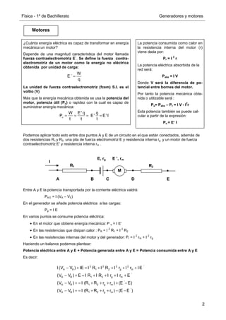Física - 1º de Bachillerato Generadores y motores
2
Motores
La potencia consumida como calor en
la resistencia interna del motor (r)
viene dada por:
Pr = I
2
r
La potencia eléctrica absorbida de la
red será:
Pabs = I V
Donde V será la diferencia de po-
tencial entre bornes del motor.
Por tanto la potencia mecánica obte-
nida o utilizable será :
Pu= Pabs – Pr = I V - I
2
r
Esta potencia también se puede cal-
cular a partir de la expresión:
Pu = E’ I
¿Cuánta energía eléctrica es capaz de transformar en energía
mecánica un motor?
Depende de una magnitud característica del motor llamada
fuerza contraelectromotriz E´. Se define la fuerza contra-
electromotriz de un motor como la energía no eléctrica
obtenida por unidad de carga:
La unidad de fuerza contraelectromotriz (fcem) S.I. es el
voltio (V)
Más que la energía mecánica obtenida se usa la potencia del
motor, potencia útil (Pu) o rapidez con la cual es capaz de
suministrar energía mecánica:
W
E ´
q
=
u
W E' q q
P E' E' I
t t t
= = = =
2 2 2 2 '
A B 1 2 g m
'
A B 1 2 g m
'
A B 1 2 g m
'
A B 1 2 g m
I (V V ) IE I R I R I r I r IE
(V V ) E I R I R I r I r E
(V V ) I (R R r r ) (E E)
(V V ) I (R R r r ) (E E )
− + = + + + +
− + = + + + +
− + = + + + + −
− + = + + + − −
Podemos aplicar todo esto entre dos puntos A y E de un circuito en el que están conectados, además de
dos resistencias R1 y R2, una pila de fuerza electromotriz E y resistencia interna rg y un motor de fuerza
contraelectromotriz E’ y resistencia interna rm .
Entre A y E la potencia transportada por la corriente eléctrica valdrá:
PA E = I (VA – VE)
En el generador se añade potencia eléctrica a las cargas:
Pg = I E
En varios puntos se consume potencia eléctrica:
• En el motor que obtiene energía mecánica: P u = I E’
• En las resistencias que disipan calor : PR = I
2
R1 + I
2
R2
• En las resistencias internas del motor y del generador: Pr = I
2
rm + I
2
rg
Haciendo un balance podemos plantear:
Potencia eléctrica entre A y E + Potencia generada entre A y E = Potencia consumida entre A y E
Es decir:
M
A B C D E
R1
E, rg E ’, rm
R2
I
 