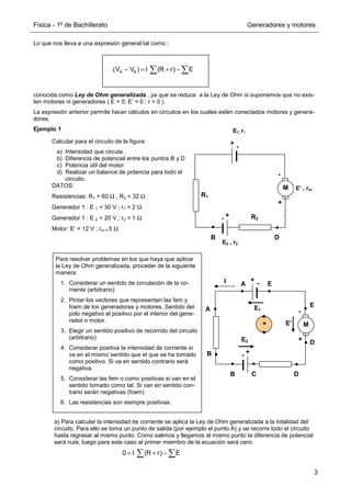 Física - 1º de Bachillerato Generadores y motores
3
Lo que nos lleva a una expresión general tal como :
conocida como Ley de Ohm generalizada , ya que se reduce a la Ley de Ohm si suponemos que no exis-
ten motores ni generadores ( E = 0; E’ = 0 ; r = 0 ).
La expresión anterior permite hacer cálculos en circuitos en los cuales estén conectados motores y genera-
dores.
Ejemplo 1
a) Para calcular la intensidad de corriente se aplica la Ley de Ohm generalizada a la totalidad del
circuito. Para ello se toma un punto de salida (por ejemplo el punto A) y se recorre todo el circuito
hasta regresar al mismo punto. Como salimos y llegamos al mismo punto la diferencia de potencial
será nula, luego para este caso el primer miembro de la ecuación será cero:
A B
(V V ) I (R r) E
− = + −
∑ ∑
Calcular para el circuito de la figura:
a) Intensidad que circula.
b) Diferencia de potencial entre los puntos B y D
c) Potencia útil del motor.
d) Realizar un balance de potencia para todo el
circuito.
DATOS:
Resistencias: R1 = 60 Ω , R2 = 32 Ω
Generador 1 : E 1 = 30 V ; r1 = 2 Ω
Generador 1 : E 2 = 20 V ; r2 = 1 Ω
Motor: E’ = 12 V ; rm = 5 Ω
+
-
+
-
M
R2
R1
E1, r1
E2 , r2
+
-
E‘ , rm
+
-
+
-
M
+
-
A
B
C D
E
A
B
E
D
I
E1
E2
E’
+
Para resolver problemas en los que haya que aplicar
la Ley de Ohm generalizada, proceder de la siguiente
manera:
1. Considerar un sentido de circulación de la co-
rriente (arbitrario)
2. Pintar los vectores que representan las fem y
fcem de los generadores y motores. Sentido del
polo negativo al positivo por el interior del gene-
rador o motor.
3. Elegir un sentido positivo de recorrido del circuito
(arbitrario)
4. Considerar positiva la intensidad de corriente si
va en el mismo sentido que el que se ha tomado
como positivo. Si va en sentido contrario será
negativa.
5. Considerar las fem o como positivas si van en el
sentido tomado como tal. Si van en sentido con-
trario serán negativas (fcem)
6. Las resistencias son siempre positivas.
0 I (R r) E
= + −
∑ ∑
D
B
 