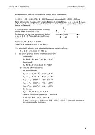 Física - 1º de Bachillerato Generadores y motores
4
recorriendo ahora el circuito y aplicando las normas dadas, obtendremos:
0 = I (60 + 1 + 32 + 5 + 2) - (20 – 12 + 30 ) Despejando la intensidad: I = 0,380 A = 380 mA
Como la intensidad nos da positiva nos indica que el sentido tomado es el correcto. Si hubie-
ra dado negativa nos indicaría que la intensidad circularía, realmente, en sentido contrario al
tomado inicialmente.
c) La potencia útil del motor es la potencia eléctrica que puede transformar:
P u = E ’ I = 12 V . 0,380 A = 4,56 W.
d) Se genera potencia eléctrica en ambos generadores
Generador 1:
Pg (1) = E1 . I = 30 V . 0,380 A = 11,40 W.
Generador 2:
Pg (1) = E2 . I = 20 V . 0,380 A = 7,60 W.
Se consume potencia eléctrica :
En las resistencias:
Pr1 = I
2
r1 = 0,380
2
A2
. 2 Ω = 0,29 W
Pr2 = I
2
r2 = 0,380
2
A2
. 1 Ω = 0,14 W
Prrm = I
2
rm = 0,380
2
A2
. 5 Ω = 0,72 W
PR1= I
2
R1 = 0,380
2
A2
. 60 Ω = 8,66 W
PR2 = I
2
R2 = 0,380
2
A2
. 32 Ω = 4,62 W
En el motor:
Pu = I E’= 0,380 A 12,0 V = 4,56 W
Debe de cumplirse: P generada = P consumida
P gen = (11,40 + 7,60) W = 19,00 W
P cons = (0,29 + 0,14+ 0,72+ 8,66+ 4,62 + 4,56) W = 18,99 W (diferencia debida a la
aproximación de los decimales)
+
-
C D
B
E2
I
b) Para calcular VBD elegimos primero un sentido
positivo para ir de un punto a otro.
Supongamos que elegimos como sentido positivo
el que va de B a D. Aplicando la Ley de Ohm ge-
neralizada:
VB – VD = 0,380 (1+ 32) - 20 = - 7,46 V
Diferencia de potencia negativa ya que VB  VD
 
