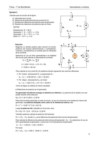 Física - 1º de Bachillerato Generadores y motores
5
Ejemplo 2
Solución:
c) Relaciones de potencia en el generador
Calcular para el circuito de la figura:
a) Intensidad que circula.
b) Diferencia de potencial entre los puntos B y D
c) Estudiar las relaciones de potencia para el generador
d) Estudiar las relaciones de potencia para el motor.
DATOS:
Resistencias: R1 = 92 Ω
Generador 1 : E 1 = 30 V ; r1 = 2 Ω
Generador 1 : E 2 = 10 V ; r2 = 1 Ω
Motor: E’ = 12 V ; rm = 5 Ω
+
-
+
-
M
R1
E1, r1
E2 , r2
+
-
E‘ , rm
Elegimos un sentido positivo para recorrer el circuito,
pintamos las fuerzas electromotrices y contraelectro-
motrices y consideramos un sentido para la intensidad
de la corriente.
Aplicamos la Ley de Ohm generalizada a la totalidad
del circuito para calcular la intensidad de corriente:
0 = I (92+1+5+2) – (-10 -12 + 30)
I = 0,08 A = 80 mA
0 I (R r) E
= + −
∑ ∑
Para calcular la d.d.p entre B y D podemos hacerlo siguiendo dos caminos diferentes:
Por “arriba”: atravesando R1 y el generador E1 :
VB – VD = - 0,08 (92+2) – (-30 ) = 22,48 V
Por “abajo”, atravesando E2 y el motor:
VB – VD = 0,08 (1+5) – (-10- 12 ) = 22,48 V
Como es lógico se obtiene el mismo resultado
Un generador transforma energía no eléctrica en eléctrica. La potencia da la rapidez con que
puede hacerlo viene dada por:
Pg = E I = 30 V 0,08 A = 2,40 W
Parte de la energía generada no sale al circuito, ya que se consume en la resistencia interna del
generador: La potencia disipada como calor en la resistencia interna vale:
Pr = I
2
r = 0,08
2
A
2
2 Ω = 0,01 W.
Luego la potencia útil, utilizable en el circuito, será :
Pu = Pg – Pr = (2,4 - 0,013) w = 2,39 W
También podemos calcular la potencia útil haciendo:
Pu = I (VA - VD), donde VA D es la diferencia de potencial entre bornes del generador.
Para calcular la diferencia de potencial entre bornes del generador (VA - VD) aplicamos la Ley de
Ohm generalizada al generador y vamos de A a D atravesando el generador:
VA - VD = - 0,08 (2) – (-30) = 29,84 V
Por tanto:
Pu = I (VA - VD) = 0,08 A . 29,84 V = 2,39 W
E1
E2
E’
+
+
-
+
-
M
R1
+
-
I A
B
C
D
D
C
 