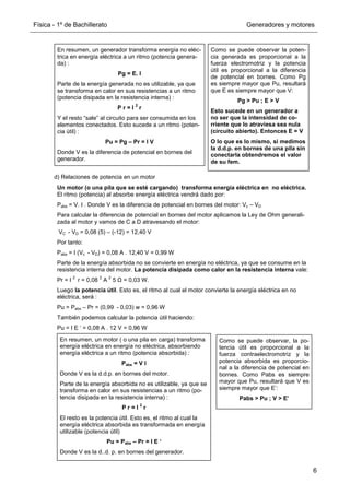 Física - 1º de Bachillerato Generadores y motores
6
d) Relaciones de potencia en un motor
En resumen, un generador transforma energía no eléc-
trica en energía eléctrica a un ritmo (potencia genera-
da) :
Pg = E. I
Parte de la energía generada no es utilizable, ya que
se transforma en calor en sus resistencias a un ritmo
(potencia disipada en la resistencia interna) :
P r = I
2
r
Y el resto “sale” al circuito para ser consumida en los
elementos conectados. Esto sucede a un ritmo (poten-
cia útil) :
Pu = Pg – Pr = I V
Donde V es la diferencia de potencial en bornes del
generador.
Como se puede observar la poten-
cia generada es proporcional a la
fuerza electromotriz y la potencia
útil es proporcional a la diferencia
de potencial en bornes. Como Pg
es siempre mayor que Pu, resultará
que E es siempre mayor que V:
Pg  Pu ; E  V
Esto sucede en un generador a
no ser que la intensidad de co-
rriente que lo atraviesa sea nula
(circuito abierto). Entonces E = V
O lo que es lo mismo, si medimos
la d.d.p. en bornes de una pila sin
conectarla obtendremos el valor
de su fem.
Un motor (o una pila que se esté cargando) transforma energía eléctrica en no eléctrica.
El ritmo (potencia) al absorbe energía eléctrica vendrá dado por:
Pabs = V. I . Donde V es la diferencia de potencial en bornes del motor: Vc – VD
Para calcular la diferencia de potencial en bornes del motor aplicamos la Ley de Ohm generali-
zada al motor y vamos de C a D atravesando el motor:
VC - VD = 0,08 (5) – (-12) = 12,40 V
Por tanto:
Pabs = I (Vc - VD) = 0,08 A . 12,40 V = 0,99 W
Parte de la energía absorbida no se convierte en energía no eléctrica, ya que se consume en la
resistencia interna del motor. La potencia disipada como calor en la resistencia interna vale:
Pr = I
2
r = 0,08
2
A
2
5 Ω = 0,03 W.
Luego la potencia útil. Esto es, el ritmo al cual el motor convierte la energía eléctrica en no
eléctrica, será :
Pu = Pabs – Pr = (0,99 - 0,03) w = 0,96 W
También podemos calcular la potencia útil haciendo:
Pu = I E ‘ = 0,08 A . 12 V = 0,96 W
En resumen, un motor ( o una pila en carga) transforma
energía eléctrica en energía no eléctrica, absorbiendo
energía eléctrica a un ritmo (potencia absorbida) :
Pabs = V I
Donde V es la d.d.p. en bornes del motor.
Parte de la energía absorbida no es utilizable, ya que se
transforma en calor en sus resistencias a un ritmo (po-
tencia disipada en la resistencia interna) :
P r = I
2
r
El resto es la potencia útil. Esto es, el ritmo al cual la
energía eléctrica absorbida es transformada en energía
utilizable (potencia útil)
Pu = Pabs – Pr = I E ‘
Donde V es la d..d. p. en bornes del generador.
Como se puede observar, la po-
tencia útil es proporcional a la
fuerza contraelectromotriz y la
potencia absorbida es proporcio-
nal a la diferencia de potencial en
bornes. Como Pabs es siempre
mayor que Pu, resultará que V es
siempre mayor que E’:
Pabs  Pu ; V  E’
 