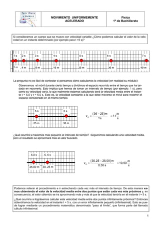 1
MOVIMIENTO UNIFORMEMENTE
ACELERADO
Física
1º de Bachillerato
1 m 9 m
4 m 16 m 25 m
1 s 6 s
5 s
4 s
3 s
2 s 7 s
49 m
36 m
25 m 36 m
5 s 6 s
La pregunta no es fácil de contestar si pensamos cómo calculamos la velocidad (en realidad su módulo):
Observamos el móvil durante cierto tiempo y dividimos el espacio recorrido entre el tiempo que ha tar-
dado en recorrerlo. Esto implica que hemos de tomar un intervalo de tiempo (por ejemplo: 1 s), pero
como su velocidad varía, lo que realmente estamos calculando será la velocidad media entre el instan-
te t = 5,0 y t = 6,0 s. Esto es, la velocidad constante a la que debe moverse el móvil para recorrer el
espacio considerado en el mismo tiempo.
Si consideramos un cuerpo que se mueve con velocidad variable ¿Cómo podemos calcular el valor de la velo-
cidad en un instante determinado (por ejemplo para t =5 s)?
¿Qué ocurrirá si hacemos más pequeño el intervalo de tiempo? Seguiremos calculando una velocidad media,
pero el resultado se aproximará más al valor buscado.
Podemos reiterar el procedimiento e ir estrechando cada vez más el intervalo de tiempo. De esta manera va-
mos obteniendo el valor de la velocidad media entre dos puntos que están cada vez más próximos y, en
consecuencia, el valor obtenido se ira aproximando más y más al que la velocidad tendría en el instante t = 5 s.
¿Qué ocurriría si lográsemos calcular esta velocidad media entre dos puntos infinitamente próximos? Entonces
obtendríamos la velocidad en el instante t = 5 s, con un error infinitamente pequeño (infinitesimal). Esto se pue-
de lograr mediante un procedimiento matemático denominado “paso al límite”, que forma parte del llamado
cálculo infinitesimal.
( )
−
= =
m
36 25 m m
v 11
1s s
25,00 m
5, 5 s
30, 25 m
5,0 s
( )
−
= =
m
30,25 25,00 m m
v 10,50
0,50 s s
 