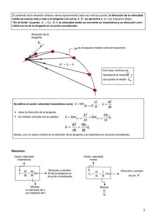 3
Si partiendo de la situación anterior vamos aproximando cada vez más los puntos, la dirección de la velocidad
media se acerca más y más a la tangente a la curva, e r
∆ se aproxima a s
∆ (ver esquema abajo)
“En el límite” (cuando 0
t →
∆ ), r
∆ =, la velocidad media se convierte en instantánea y su dirección coin-
cidirá con la de la tangente en el punto considerado.
Con trazo continuo se
representa el vector y
con puntos el vector
r
∆
uu
r
m
v
uur
1
2 r
r
r
r
r
r
−
=
∆
Dirección de la
tangente
s
∆ es el espacio medido sobre la trayectoria
Resumen:
t
dr ds
v u
dt dt
= =
r
r r
Vector velocidad
instantánea
Dirección y sentido:
El de la tangente en
el punto considerado
Módulo:
La derivada de s
con respecto de t
∆
= = ∆
∆ ∆
r
r r
m
r 1
v r
t t
Vector velocidad
media
Dirección y sentido:
los de
Módulo:
r
∆
r
r
t
∆
∆
Se define el vector velocidad instantánea como:
r
v lim
t 0 t
∆
=
∆ → ∆
r
r
;
Lleva la dirección de la tangente.
Su módulo coincide con la rapidez:
donde ut es un vector unitario en la dirección de la tangente a la trayectoria en el punto considerado.
dr
v
dt
=
r
r
t 0 t 0 t
r s
v lim lim u
t t
∆ → ∆ →
∆ ∆
= =
∆ ∆
r
r r
t
dr ds
v u
dt dt
= =
r
r r
 