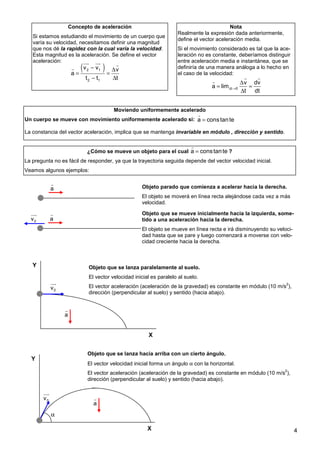 4
Concepto de aceleración
Si estamos estudiando el movimiento de un cuerpo que
varía su velocidad, necesitamos definir una magnitud
que nos dé la rapidez con la cual varía la velocidad.
Esta magnitud es la aceleración. Se define el vector
aceleración:
( )
2 1
2 1
v v v
a
t t t
− ∆
= =
− ∆
uu
r uu
r r
r
Nota
Realmente la expresión dada anteriormente,
define el vector aceleración media.
Si el movimiento considerado es tal que la ace-
leración no es constante, deberíamos distinguir
entre aceleración media e instantánea, que se
definiría de una manera análoga a lo hecho en
el caso de la velocidad:
t 0
v dv
a lim
t dt
∆ →
∆
= =
∆
r r
r
Moviendo uniformemente acelerado
Un cuerpo se mueve con movimiento uniformemente acelerado si:
La constancia del vector aceleración, implica que se mantenga invariable en módulo , dirección y sentido.
a constante
=
r
¿Cómo se mueve un objeto para el cual ?
La pregunta no es fácil de responder, ya que la trayectoria seguida depende del vector velocidad inicial.
Veamos algunos ejemplos:
a constante
=
r
Objeto que se lanza hacia arriba con un cierto ángulo.
El vector velocidad inicial forma un ángulo α con la horizontal.
El vector aceleración (aceleración de la gravedad) es constante en módulo (10 m/s
2
),
dirección (perpendicular al suelo) y sentido (hacia abajo).
X
Y
0
v
uu
r
a
r
α
Objeto que se lanza paralelamente al suelo.
El vector velocidad inicial es paralelo al suelo.
El vector aceleración (aceleración de la gravedad) es constante en módulo (10 m/s
2
),
dirección (perpendicular al suelo) y sentido (hacia abajo).
0
v
uu
r
a
r
X
Y
a
r
a
r
0
v
uu
r
Objeto parado que comienza a acelerar hacia la derecha.
El objeto se moverá en línea recta alejándose cada vez a más
velocidad.
Objeto que se mueve inicialmente hacia la izquierda, some-
tido a una aceleración hacia la derecha.
El objeto se mueve en línea recta e irá disminuyendo su veloci-
dad hasta que se pare y luego comenzará a moverse con velo-
cidad creciente hacia la derecha.
 
