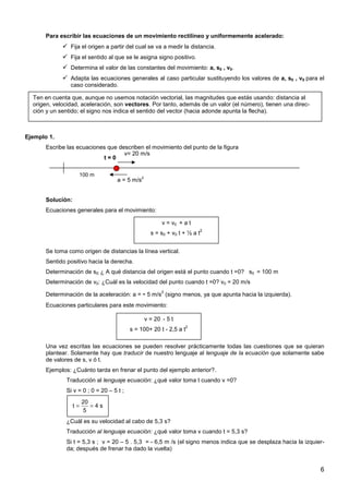 6
Para escribir las ecuaciones de un movimiento rectilíneo y uniformemente acelerado:
Fija el origen a partir del cual se va a medir la distancia.
Fija el sentido al que se le asigna signo positivo.
Determina el valor de las constantes del movimiento: a, s0 , v0.
Adapta las ecuaciones generales al caso particular sustituyendo los valores de a, s0 , v0 para el
caso considerado.
Ejemplo 1.
Escribe las ecuaciones que describen el movimiento del punto de la figura
Solución:
Ecuaciones generales para el movimiento:
Se toma como origen de distancias la línea vertical.
Sentido positivo hacia la derecha.
Determinación de s0: ¿ A qué distancia del origen está el punto cuando t =0? s0 = 100 m
Determinación de v0: ¿Cuál es la velocidad del punto cuando t =0? v0 = 20 m/s
Determinación de la aceleración: a = - 5 m/s
2
(signo menos, ya que apunta hacia la izquierda).
Ecuaciones particulares para este movimiento:
Una vez escritas las ecuaciones se pueden resolver prácticamente todas las cuestiones que se quieran
plantear. Solamente hay que traducir de nuestro lenguaje al lenguaje de la ecuación que solamente sabe
de valores de s, v ó t.
Ejemplos: ¿Cuánto tarda en frenar el punto del ejemplo anterior?.
Traducción al lenguaje ecuación: ¿qué valor toma t cuando v =0?
Si v = 0 ; 0 = 20 – 5 t ;
¿Cuál es su velocidad al cabo de 5,3 s?
Traducción al lenguaje ecuación: ¿qué valor toma v cuando t = 5,3 s?
Si t = 5,3 s ; v = 20 – 5 . 5,3 = - 6,5 m /s (el signo menos indica que se desplaza hacia la izquier-
da; después de frenar ha dado la vuelta)
100 m
a = 5 m/s
2
v= 20 m/s
t = 0
v = v0 + a t
s = s0 + v0 t + ½ a t
2
v = 20 - 5 t
s = 100+ 20 t - 2,5 a t
2
20
t 4 s
5
= =
Ten en cuenta que, aunque no usemos notación vectorial, las magnitudes que estás usando: distancia al
origen, velocidad, aceleración, son vectores. Por tanto, además de un valor (el número), tienen una direc-
ción y un sentido; el signo nos indica el sentido del vector (hacia adonde apunta la flecha).
 