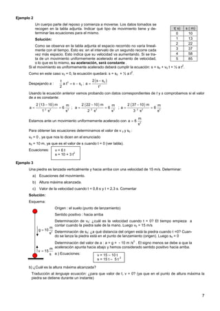 7
Ejemplo 2
Un cuerpo parte del reposo y comienza a moverse. Los datos tomados se
recogen en la tabla adjunta. Indicar qué tipo de movimiento tiene y de-
terminar las ecuaciones para el mismo.
Solución:
Como se observa en la tabla adjunta el espacio recorrido no varía lineal-
mente con el tiempo. Esto es: en el intervalo de un segundo recorre cada
vez más espacio. Esto indica que su velocidad va aumentando. Si se tra-
ta de un movimiento uniformemente acelerado el aumento de velocidad,
o lo que es lo mismo, su aceleración, será constante .
t( s) s ( m)
0 10
1 13
2 22
3 37
4 58
5 85
Si el movimiento es uniformemente acelerado deberá cumplir la ecuación: s = s0 + v0 t + ½ a t
2
.
Como en este caso v0 = 0, la ecuación quedará: s = s0 + ½ a t
2
.
Despejando a : 2
0
1
a t s s
2
= − ;
( )
0
2
2 s s
a
t
−
=
Usando la ecuación anterior vamos probando con datos correspondientes de t y s comprobamos si el valor
de a es constante:
( )
2 2 2
2 13 10 m m
a 6
1 s s
−
= = ;
( )
2 2 2
2 22 10 m m
a 6
2 s s
−
= = ;
( )
2 2 2
2 37 10 m m
a 6
3 s s
−
= =
Estamos ante un movimiento uniformemente acelerado con 2
m
a 6
s
=
Para obtener las ecuaciones determinamos el valor de v 0 y s0 :
v0 = 0 , ya que nos lo dicen en el enunciado
s0 = 10 m, ya que es el valor de s cuando t = 0 (ver tabla).
Ecuaciones:
Ejemplo 3
Una piedra es lanzada verticalmente y hacia arriba con una velocidad de 15 m/s. Determinar:
a) Ecuaciones del movimiento.
b) Altura máxima alcanzada.
c) Valor de la velocidad cuando t = 0,8 s y t = 2,3 s. Comentar
Solución:
Esquema:
Origen : el suelo (punto de lanzamiento)
Sentido positivo : hacia arriba
Determinación de v0: ¿cuál es la velocidad cuando t = 0? El tiempo empieza a
contar cuando la piedra sale de la mano. Luego v0 = 15 m/s
Determinación de s0: ¿a qué distancia del origen está la piedra cuando t =0? Cuan-
do se lanza la piedra está en el punto de lanzamiento (origen). Luego s0 = 0
Determinación del valor de a : a = g = - 10 m /s
2.
. El signo menos se debe a que la
aceleración apunta hacia abajo y hemos considerado sentido positivo hacia arriba.
a ) Ecuaciones:
b) ¿Cuál es la altura máxima alcanzada?
Traducción al lenguaje ecuación: ¿para que valor de t, v = 0? (ya que en el punto de altura máxima la
piedra se detiene durante un instante)
v = 6 t
s = 10 + 3 t
2
2
m
g 10
s
=
m
v 15
s
=
v = 15 – 10 t
s = 15 t – 5 t
2
 