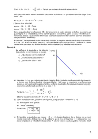 8
Si v = 0 ; 0 = 15 – 10 t ;
15
t 1
,5 s
10
= = . Tiempo que tarda en alcanzar la altura máxima
Para calcular la altura máxima alcanzada calculamos la distancia a la que se encuentra del origen cuan-
do t = 1,5 s:
s = hmax = 15 . 1,5 – 5 . 1,5
2
= 11,25 m.
c) Valores de la velocidad:
v (t = 0,8) = 15 – 10 . 0,8 = 7 m/s
v (t = 2,3) = 15 – 10 . 2,3 = - 8 m/s
Como se puede observar al cabo de 0,8 s del lanzamiento la piedra aún está en la fase ascendente, ya
que el signo de la velocidad es positivo (sentido positivo: hacia arriba). Como se ve su velocidad va dis-
minuyendo, debido a que durante el tramo de ascenso la aceleración lleva sentido contrario a la veloci-
dad (movimiento decelerado)
Al cabo de 2,3 s la piedra se mueve hacia abajo. El signo es negativo: sentido hacia abajo. Efectivamen-
te, a los 1,5 s alcanza la altura máxima, y como la aceleración continúa actuando, comienza su carrera
de descenso, pero esta vez al tener el mismo sentido aceleración y velocidad, ésta aumenta.
Ejemplo 4.
La gráfica de la izquierda se ha obtenido
tras estudiar el movimiento de un cuerpo.
a) ¿Qué tipo de movimiento tiene?
b) ¿Cuáles son sus ecuaciones?
c) ¿Qué sucede para t = 5 s?
a) La gráfica v – t es una recta con pendiente negativa. Esto nos indica que la velocidad disminuye con
el tiempo, pero de forma lineal (la misma cantidad en 1 s). Luego el movimiento es uniformemente
acelerado (con aceleración negativa; también se llama decelerado). Para calcular la aceleración (de-
celeración) calculamos la pendiente de la recta v – t:
Pendiente =
( )
( )
2 1
2
2 1
m
0 40
v v m
s
a 8
t t 5 0 s s
−
−
= = = −
− −
.
Observa los valores tomados: t1= 0 v1= 40 ; t2= 5 v2= 0
b) Como no nos dan datos, podemos tomar para s0 cualquier valor. Tomaremos s0 = 0
v0= 40 m/s (leído en la gráfica)
a = - 8 m/s
2
(calculado)
Ecuaciones:
c) En la gráfica se puede leer que cuando t = 5 s, v = 0. Luego al cabo de 5 s se detiene (es un movi-
miento decelerado). Si t es mayor de 5 s, observa que la línea en la gráfica v – t rebasa el eje hori-
zontal empezando la velocidad (valores del eje Y) a tomar valores negativos ¿cómo interpretas ésto?
v (m/s)
t (s)
5
40
v = 40 – 8 t
s = 40 t – 4 t
2
 
