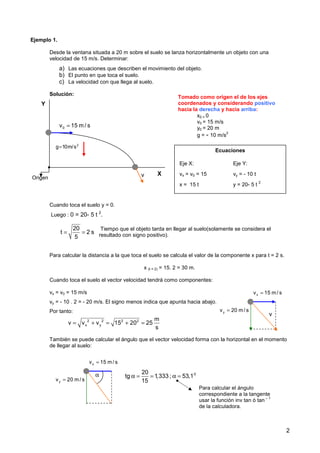 2
Ejemplo 1.
Desde la ventana situada a 20 m sobre el suelo se lanza horizontalmente un objeto con una
velocidad de 15 m/s. Determinar:
a) Las ecuaciones que describen el movimiento del objeto.
b) El punto en que toca el suelo.
c) La velocidad con que llega al suelo.
Solución:
Cuando toca el suelo y = 0.
Luego : 0 = 20- 5 t 2
.
Para calcular la distancia a la que toca el suelo se calcula el valor de la componente x para t = 2 s.
x (t = 2) = 15. 2 = 30 m.
Cuando toca el suelo el vector velocidad tendrá como componentes:
vx = v0 = 15 m/s
vy = - 10 . 2 = - 20 m/s. El signo menos indica que apunta hacia abajo.
Por tanto:
También se puede calcular el ángulo que el vector velocidad forma con la horizontal en el momento
de llegar al suelo:
Tomado como origen el de los ejes
coordenados y considerando positivo
hacia la derecha y hacia arriba:
x0 = 0
v0 = 15 m/s
y0 = 20 m
g = - 10 m/s
2
Ecuaciones
Eje X: Eje Y:
vx = v0 = 15 vy = - 10 t
x = 15 t y = 20- 5 t
2
20
t 2 s
5
= =
Tiempo que el objeto tarda en llegar al suelo(solamente se considera el
resultado con signo positivo).
0
v 15 m / s
=
2
g 10m/s
=
X
Y
Origen
x
v 15 m/ s
=
y
v 20 m/ s
=
2 2 2 2
x y
m
v v v 15 20 25
s
= + = + =
v
v
x
v 15 m/ s
=
y
v 20 m/ s
=
α 0
20
tg 1,333 ; 53,1
15
α = = α =
Para calcular el ángulo
correspondiente a la tangente
usar la función inv tan ó tan
– 1
de la calculadora.
 